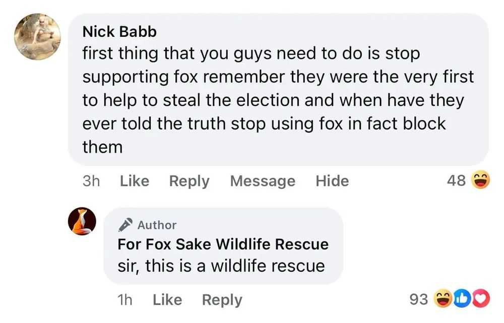 Nick Babb: “first thing that you guys need to do is stop supporting fox remember they were the very first to help to steal the election and when have they ever told the truth stop using fox in fact block them”

Reply from For Fox Sake Wildlife Rescue: “sir, this is a wildlife rescue” 