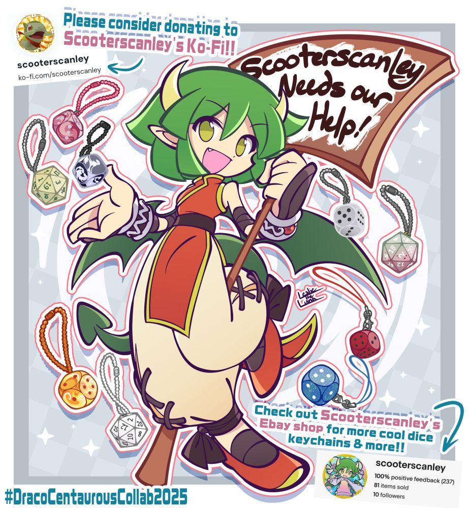 Puyo~n Draco holding a signboard with the words "Scooterscanley Needs our Help!" written on by her asking for support from everyone!
Text on the top left corner reads "Please consider donating to Scooterscanley's Ko-Fi!!" With an arrow pointing to an image of her ko-fi username
Bottom right text reads "Check out Scooterscanley's Ebay shop for more cool dice keychains & more!!" with an arrow pointing at her Ebay username
Bottom left hashtag reads " #DracoCentaurousCollab2025 "