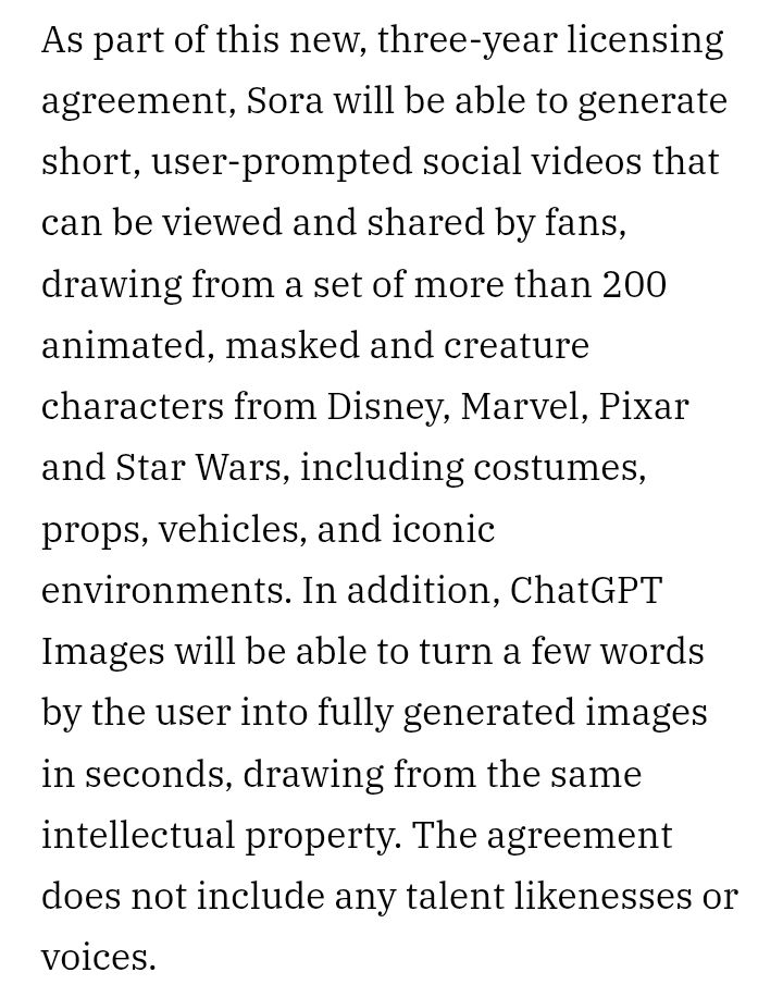As part of this new, three-year licensing agreement, Sora will be able to generate short, user-prompted social videos that can be viewed and shared by fans, drawing from a set of more than 200 animated, masked and creature characters from Disney, Marvel, Pixar and Star Wars, including costumes, props, vehicles, and iconic environments. In addition, ChatGPT Images will be able to turn a few words by the user into fully generated images in seconds, drawing from the same intellectual property. The agreement does not include any talent likenesses or voices.