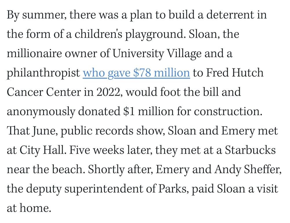 The Stranger article stating "By summer, there was a plan to build a deterrent in the form of a children's playground. Sloan, the millionaire owner of University Village and a philanthropist who gave $78 million to Fred Hutch Cancer Center in 2022, would foot the bill and anonymously donated $1 million for construction. That June, public records show, Sloan and Emery met at City Hall. Five weeks later, they met at a Starbucks near the beach. Shortly after, Emery and Andy Sheffer, the deputy superintendent of Parks, paid Sloan a visit at home."