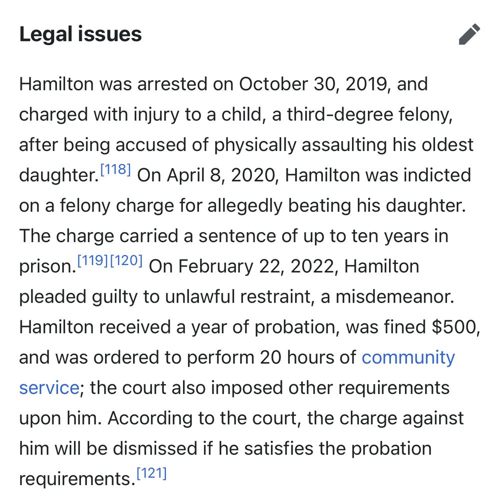 Legal issues

Hamilton was arrested on October 30, 2019, and charged with injury to a child, a third-degree felony, after being accused of physically assaulting his oldest daughter. 1181 On April 8, 2020, Hamilton was indicted on a felony charge for allegedly beating his daughter.
The charge carried a sentence of up to ten years in prison. 1191(1201 On February 22, 2022, Hamilton pleaded guilty to unlawful restraint, a misdemeanor.
Hamilton received a year of probation, was fined $500, and was ordered to perform 20 hours of community service; the court also imposed other requirements upon him. According to the court, the charge against him will be dismissed if he satisfies the probation requirements.