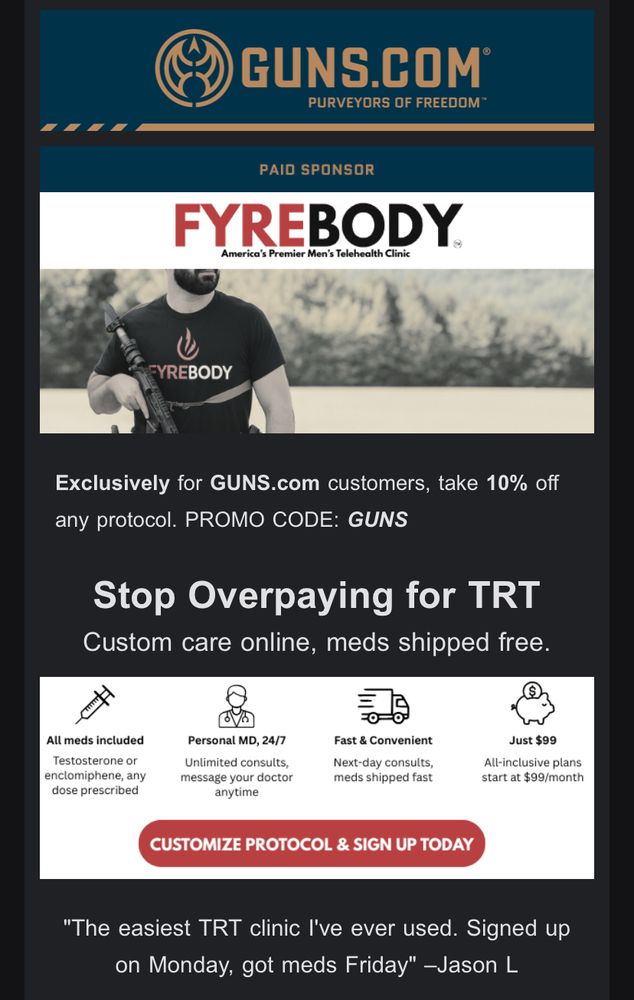 Email ad from guns.com promoting trt: GUNS.COM®
PURVEYORS OF FREEDOM
PAID SPONSOR
FYREBODY
America's Premier Men's Telehealth Clinic
Exclusively for GUNS.com customers, take 10% off any protocol. PROMO CODE: GUNS
Stop Overpaying for TRT
Custom care online, meds shipped free.
Testosterone or enclomiphene, any dose prescribed
Personal MD, 24/7
Unlimited consults,
message your doctor
anytime
Fast & Convenient
Next-day consults, meds snipped tast
All-inclusive plans
CUSTOMIZE PROTOCOL & SIGN UP TODAY
"The easiest TRT clinic I've ever used. Signed up on Monday, got meds Friday" -Jason L
