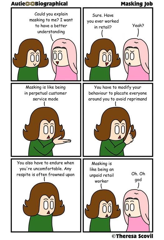 A comic titled "AutieBiographical: Masking Job" by Theresa Scovil.

In the first panel, a pink-haired person asks, "Could you explain masking to me? I want to have a better understanding."
The green-shirted person replies, "Sure. Have you ever worked in retail?" The pink-haired person responds, "Yeah?"

In the second panel, the green-shirted person explains, "Masking is like being in perpetual customer service mode."

In the third panel, they add, "You have to modify your behavior to placate everyone around you to avoid reprimand."

In the fourth panel, they continue, "You also have to endure when you're uncomfortable. Any respite is often frowned upon."

In the final panel, they conclude, "Masking is like being an unpaid retail worker." The pink-haired person reacts with shock, saying, "Oh. Oh god."