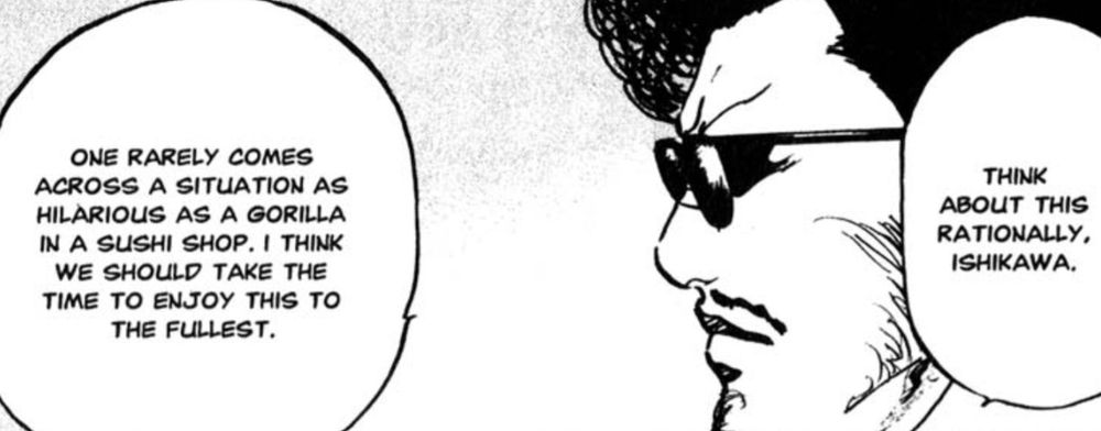 A man in sunglasses looks to the left and says: "Think about this rationally, Ishikawa. One rarely comes across a situation as hilarious as a gorilla in a sushi shop. I think we should take the time to enjoy this to the fullest."

From Cromartie High School chapter 149.