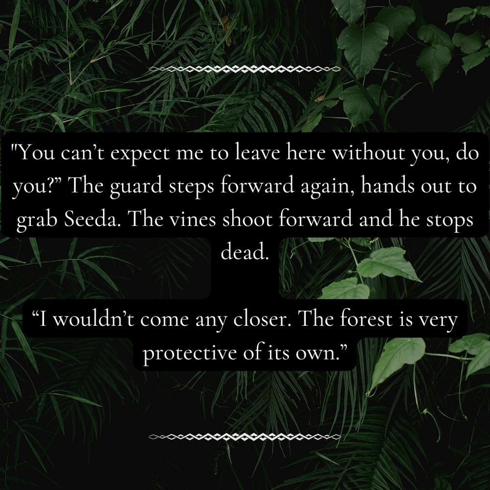 “You can’t expect me to leave here without you, do you?” The guard steps forward again, hands out to grab Seeda. The vines shoot forward and he stops dead.
“I wouldn’t come any closer. The forest is very protective of its own.”
