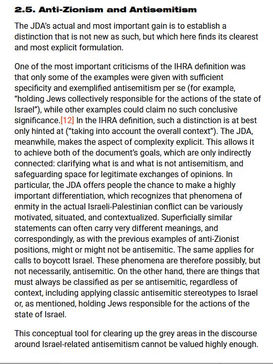 Text stating: The JDA’s actual and most important gain is to establish a distinction that is not new as such, but which here finds its clearest and most explicit formulation.

One of the most important criticisms of the IHRA definition was that only some of the examples were given with sufficient specificity and exemplified antisemitism per se (for example, “holding Jews collectively responsible for the actions of the state of Israel”), while other examples could claim no such conclusive significance.[12] In the IHRA definition, such a distinction is at best only hinted at (“taking into account the overall context”). The JDA, meanwhile, makes the aspect of complexity explicit. This allows it to achieve both of the document’s goals, which are only indirectly connected: clarifying what is and what is not antisemitism, and safeguarding space for legitimate exchanges of opinions. In particular, the JDA offers people the chance to make a highly important differentiation, which recognizes that phenomena of enmity in the actual Israeli-Palestinian conflict can be variously motivated, situated, and contextualized. Superficially similar statements can often carry very different meanings, and correspondingly, as with the previous examples of anti-Zionist positions, might or might not be antisemitic. The same applies for calls to boycott Israel. These phenomena are therefore possibly, but not necessarily, antisemitic. On the other hand, there are things that must always be classified as per se antisemitic, regardless of context, including applying classic antisemitic stereotypes to Israel or, as mentioned, holding Jews responsible for the actions of the state of Israel.

This conceptual tool for clearing up the grey areas in the discourse around Israel-related antisemitism cannot be valued highly enough.