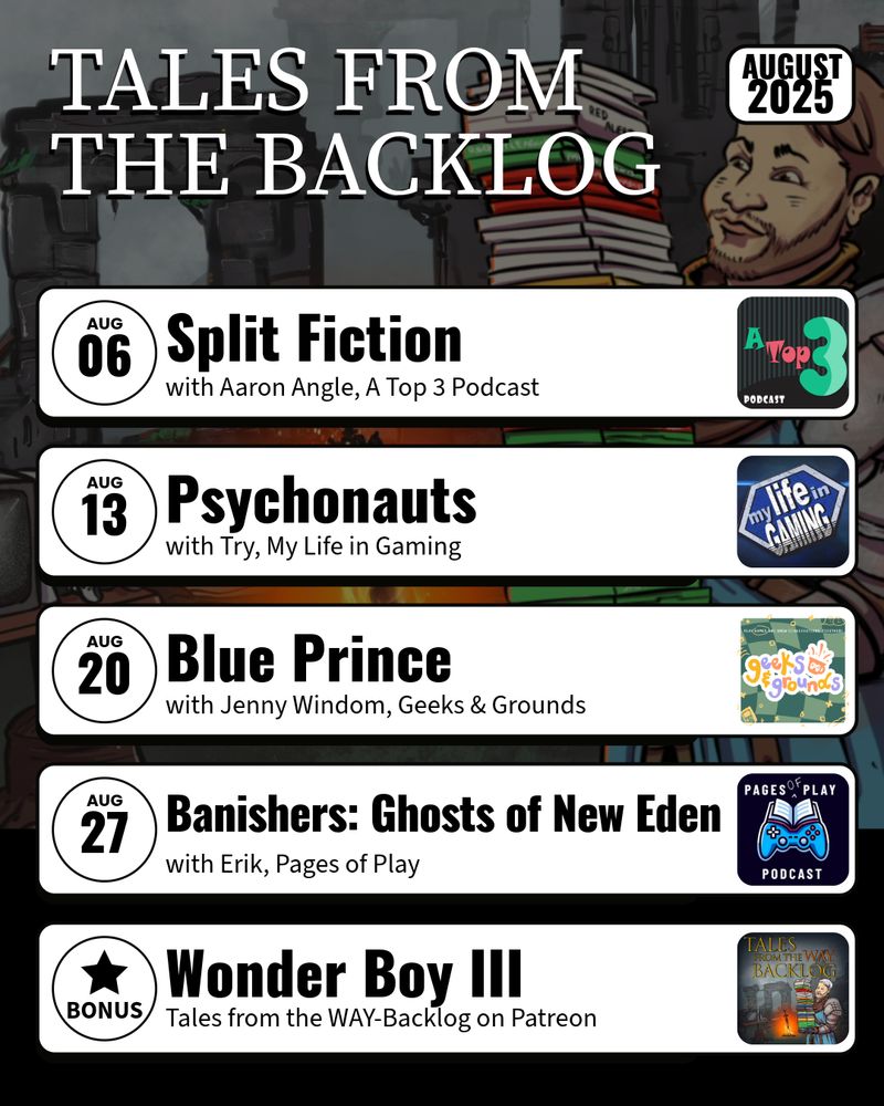 Tales from the Backlog August 2025 schedule

August 6- Split Fiction with Aaron Angle of A Top 3 Podcast
August 13- Psychonauts with Try of My Life in Gaming
August 20- Blue Prince with Jenny Windom of Geeks & Grounds
August 27- Banishers: Ghosts of New Eden with Erik of Pages of Play
Tales from the WAY-Backlog on Patreon- Wonder Boy III