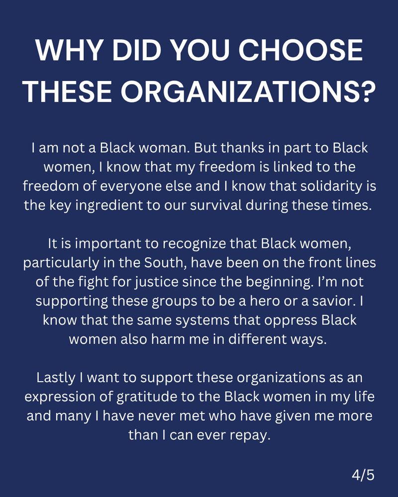 Why did you choose these organizations? I am not a Black woman. But thanks in part to Black women, I know that my freedom is linked to the freedom of everyone else and I know that solidarity is the key ingredient to our survival during these times. It is important to recognize that Black women, particularly in the South, have been on the front lines of the fight for justice since the beginning. I’m not supporting these groups to be a hero or a savior. I know that the same systems that oppress Black women also harm me in different ways. Lastly I want to support these organizations as an expression of gratitude to the Black women in my life and many I have never met who have given me more than I can ever repay.