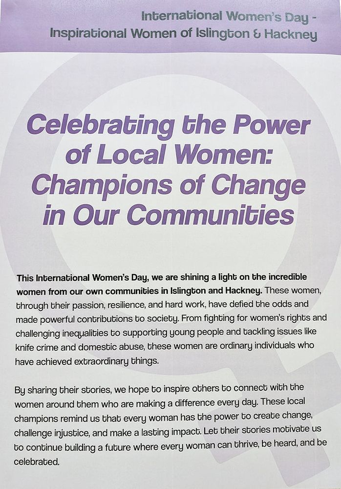 Celebrating the Power of Local Women: Champions of Change in Our Communties.

This International Women's Day, we are shining a light on the incredible women from our own communities in Islington and Hackney. These women, through their passion, resilience, and hard work, have defied the odds and made powerful contributions to society. From fighting for women's rights and challenging inequalities to supporting young people and tackling issues like knife crime and domestic abuse, these women are ordinary individuals who have achieved extraordinary things.

By sharing their stories, we hope to inspire others to connect with the women around them who are making a difference every day. These local champions remind us that every woman has the power to create change, challenge injustice, and make a lasting impact. Let their stories motivate us to continue building a future where every woman can thrive, be heard, and be celebrated.