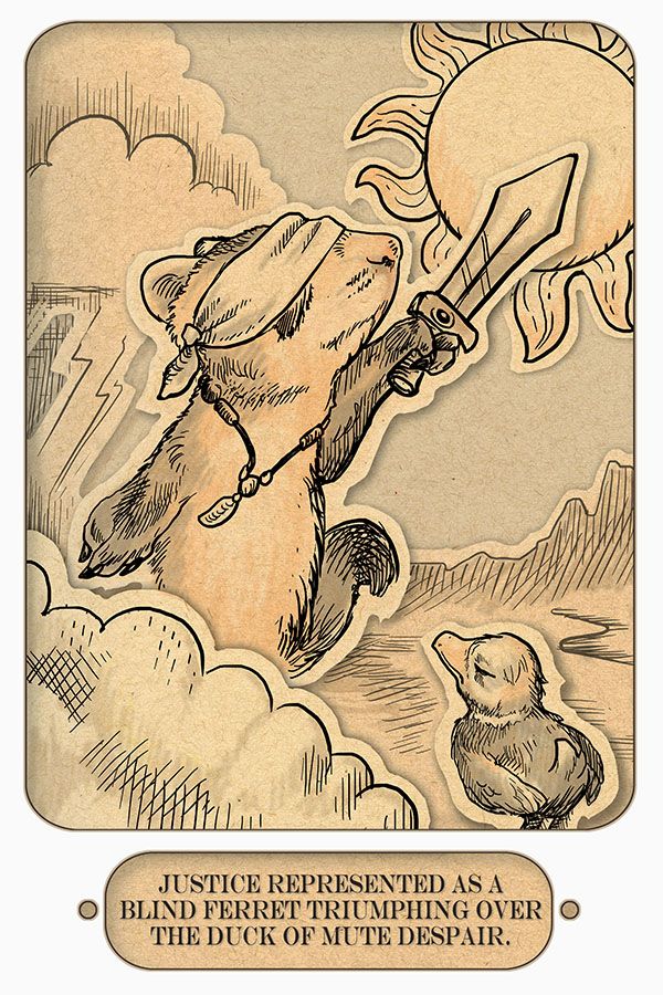 A monochromatic picture of a blindfolded ferret holding a sword, stepping out of turbulent weather and into the sunlight, while a disgruntled duck looks on disapprovingly. Below it is a caption that reads, "Justice represented as a blind ferret triumping over the duck of mute despair."

Art by Ursula Vernon, whose comic Digger you should totally read.