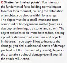 Shatter (2+ Intellect points): You interrupt the fundamental force holding normal matter together for a moment, causing the detonation of an object you choose within long range. The object must be a small, mundane item composed of homogeneous matter (such as a
clay cup, an iron ingot, a stone, and so on). The object explodes in an immediate radius, dealing 1 point of damage to all creatures and objects in the area. If you apply Effort to increase the damage, you deal 2 additional points of damage per level of Effort (instead of 3 points); targets in the area take 1 point of damage even if you fail the attack roll. Action.