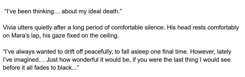 Snippet of text.

 “I’ve been thinking… about my ideal death.” 

Vivia utters quietly after a long period of comfortable silence. His head rests comfortably on Mara’s lap, his gaze fixed on the ceiling. 

“I’ve always wanted to drift off peacefully, to fall asleep one final time. However, lately I’ve imagined… Just how wonderful it would be, if you were the last thing I would see before it all fades to black...”
