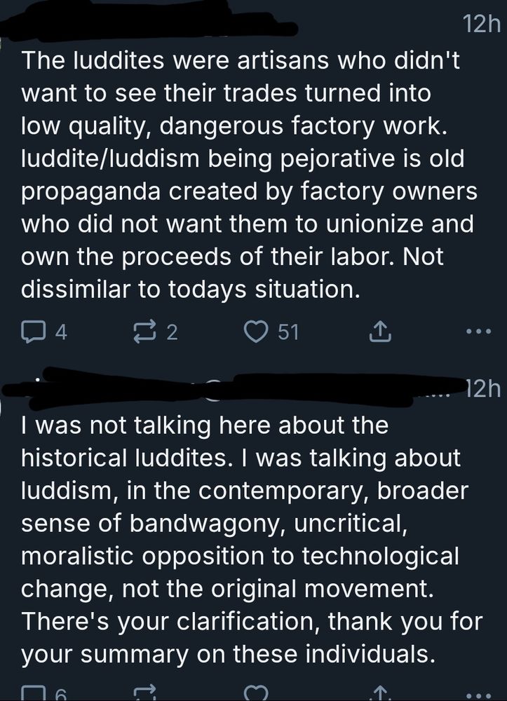 Screenshot of Blue Sky posts

Person One:
The luddites were artisans who didn't
want to see their trades turned into
low quality, dangerous factory work.
luddite/luddism being pejorative is old
propaganda created by factory ownerwho did not want them to unionize anown the proceeds of their labor. Not
dissimilar to todays situation.

Person Two:
I was not talking here about the
historical luddites. I was talking about
luddism, in the contemporary, broader
sense of bandwagony, uncritical,
moralistic opposition to technological
change, not the original movement.
There's your clarification, thank you for your summary on these individuals.