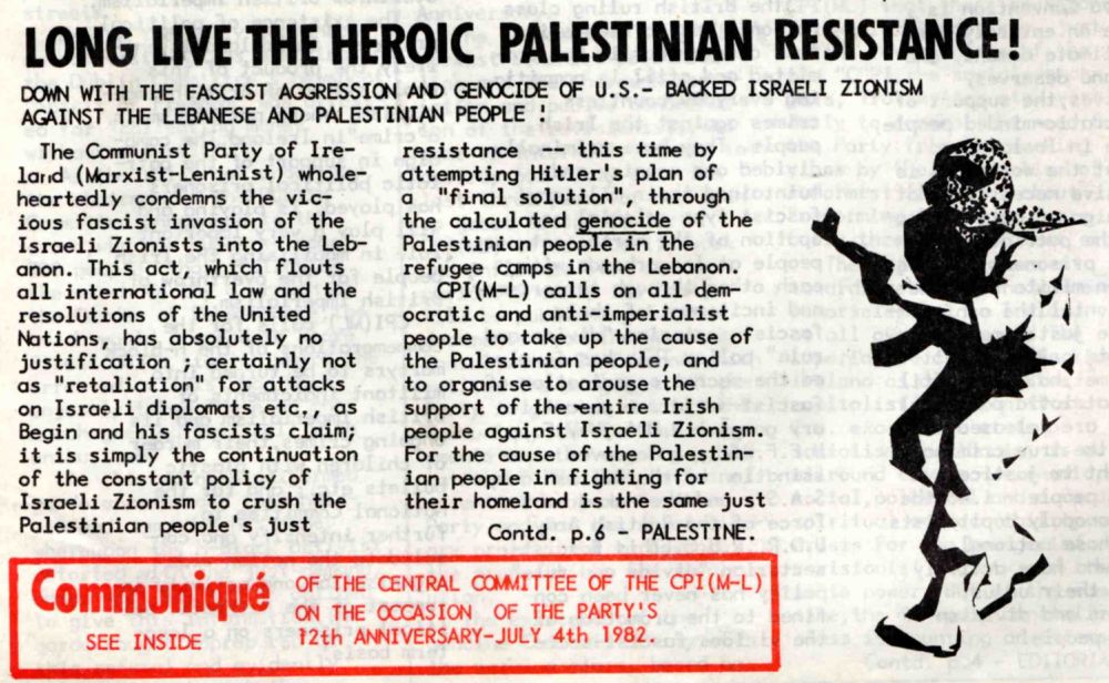 Scanned article, reading:

Long Live the Heroic Palestinian Resistance!

Down with The Fascist Aggression and Genocide of U.S.-Backed Israeli Zionism Against The Lebanese and Palestinian People!

The Communist Party of Ireland (Marxist-Leninist) whole-heartedly condemns the vicious fascist invasion of the Israeli Zionists into the Lebanon. This act, which flouts all international law and the resolutions of the United Nations, has absolutely no justification; certainly not as “retaliation" for attacks on Israeli diplomats etc., as Begin and his fascists claim; it is simply the continuation of the constant policy of Israeli Zionism to crush the Palestinian people's just resistance -- this time by attempting Hitler's plan of a “final solution", through the calculated genocide of the Palestinian people in the refugee camps in the Lebanon. CPI(M-L) calls on all democratic and anti-imperialist people to take up the cause of the Palestinian people, and to organise to arouse the support of the entire Irish people against Israeli Zionism. For the cause of the Palestinian people in fighting for their homeland is the same just (Contd. p.6).
