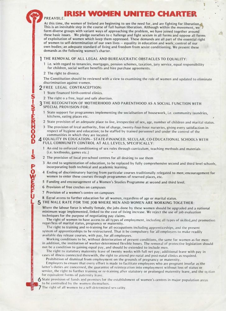 IRISH WOMEN UNITED CHARTER

PREAMBLE:

At this time, the women of Ireland are beginning to see the need for, and are fighting for liberation. This is an inevitable step in the course of full human liberation. Although within the movement, we form diverse groups with variant ways of approaching the problem, we have joined together around these basic issues. We pledge ourselves to challenge and fight sexism in all forms and oppose all forms of exploitation of women which keep them oppressed. These demands are all part of the essential right of women to self-determination of our own lives — equality in education and work; control of our own bodies; an adequate standard of living and freedom from sexist conditioning. We present these demands as the following women’s charter.

1. THE REMOVAL OF ALL LEGAL AND BUREAUCRATIC OBSTACLES TO EQUALITY:

    1. i.e. with regard to tenancies, mortgages, pension schemes, taxation, jury service, equal responsibility for children, social welfare benefits and hire purchase agreements.
    2. The right to divorce.

The Constitution should be reviewed with a view to examining the role of women and updated to eliminate discrimination against women.

2. FREE LEGAL CONTRACEPTION:

    1. State financed birth-control clinics.
    2. The right [t]o a free, legal and safe abortion.

3. THE RECOGNITION OF MOTHERHOOD AND PARENTHOOD AS A SOCIAL FUNCTION WITH SPECIAL PROVISION FOR:

1. State support for programmes implementing the socialisation of housework, i.e. community laundries, kitchens, eating places etc.
2. State provision of an adequate place to live, irrespective of sex, age, number of children and marital status.
3. The provision of local authority, free of charge, twenty-four-hour nurseries, giving every satisfaction in respect of hygiene and education; to be staffed by trained personnel and under the control of the communities in which they are located.

[Truncated by Bluesky. Full transcription on our website, linked in this thread].