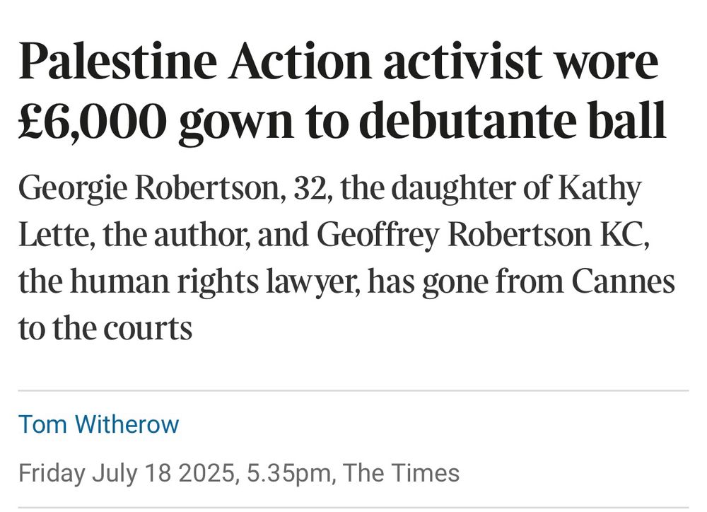 Palestine Action activist wore £6,000 gown to debutante ball Georgie Robertson, 32, the daughter of Kathy Lette, the author, and Geoffrey Robertson KC, the human rights lawyer, has gone from Cannes to the courts
Tom Witherow
Friday July 18 2025, 5.35pm, The Times