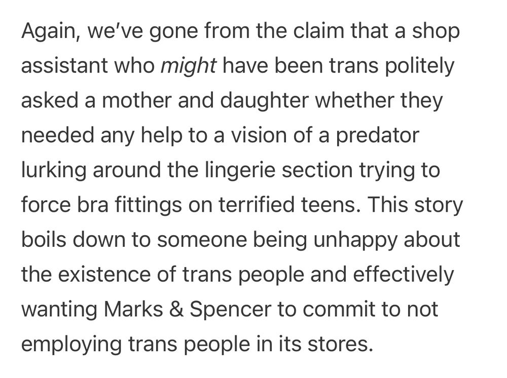 Again, we’ve gone from the claim that a shop assistant who might have been trans politely asked a mother and daughter whether they needed any help to a vision of a predator lurking around the lingerie section trying to force bra fittings on terrified teens. This story boils down to someone being unhappy about the existence of trans people and effectively wanting Marks & Spencer to commit to not employing trans people in its stores.