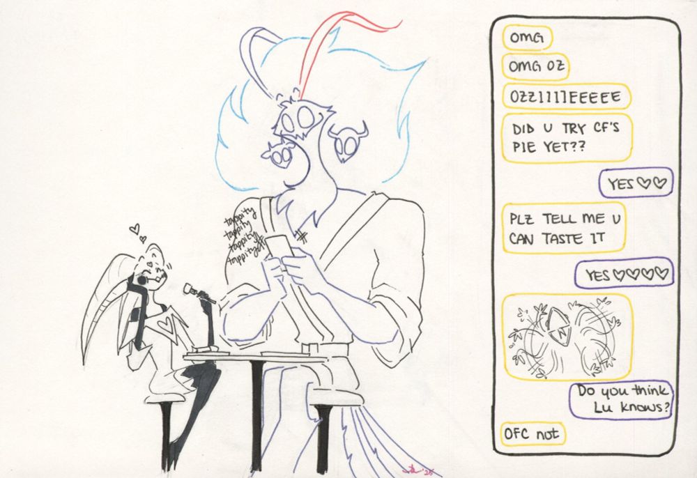 King Asmodeus and Fizzarolli, both dressed in pajamas, sit at the kitchen table, finishing up their own breakfast. Fizzie is enjoying the last of the pie, while Ozzie types at his phone. 

To the side is a display of his chat with Beelzebub. 

Bee: OMG. OMG OZ. OZZIIIIEEEEEE.  DID U TRY CF’S PIE YET??

Ozzie: YES (two heart emojis)

Bee: PLZ TELL ME U CAN TASTE IT

Ozzie: YES (four heart emojis)

Bee: (inserts a gif of a flailing Kermit the Frog)

Ozzie: Do you think Lu knows?

Bee: OFC not
