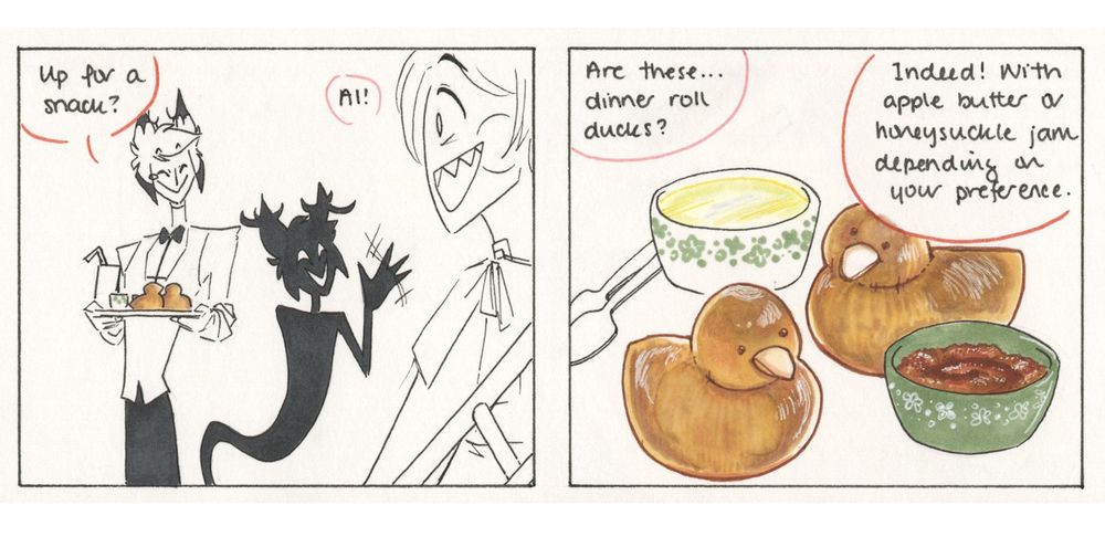 Panel 1: Alastor enters with a tray of food, along with his shadow, who waves at Lucifer.

Alastor: Up for a snack?

Lucifer: Al!

Panel 2: Closeup of a pair of dinner rolls shaped to look like birds. There are two green and white ramekins, one filled with a golden brown spread and one with a yellow jelly. 

Lucifer: (offscreen) Are these… dinner roll ducks?

Alastor: (offscreen) Indeed! With apple butter or honeysuckle jam, depending on your preference. 