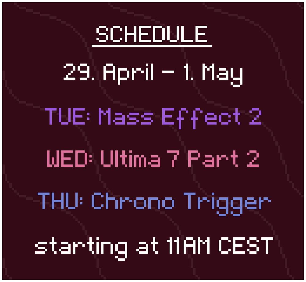 Schedule: 
29. April - 1. May

TUE: Mass Effect 2
WED: Ultima 7 Part 2
THU: Chrono Trigger

starting at 11AM CEST