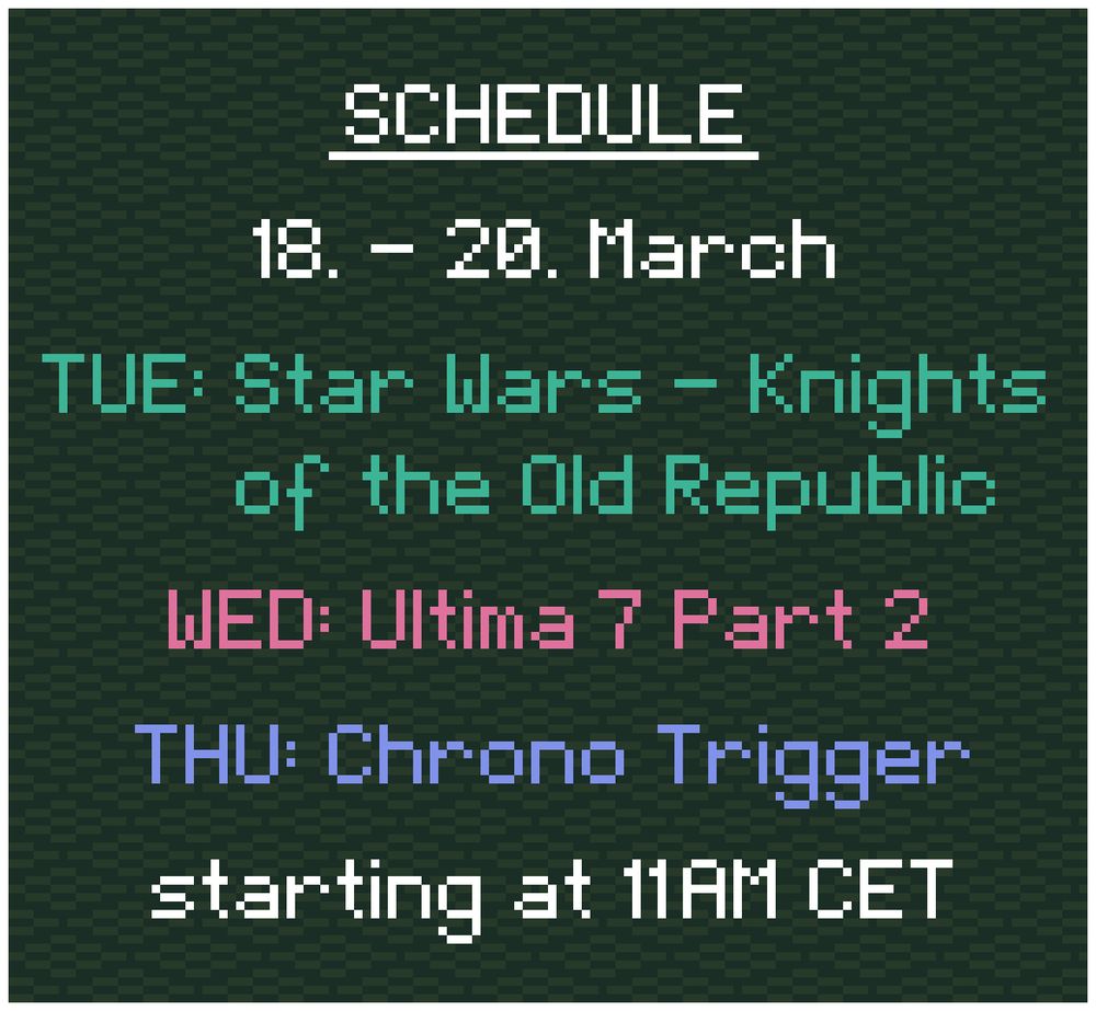 Schedule: 
18. - 20. March

TUE: Star Wars - Knights of the Old Republic
WED: Ultima 7 Part 2
THU: Chrono Trigger

starting at 11AM CET