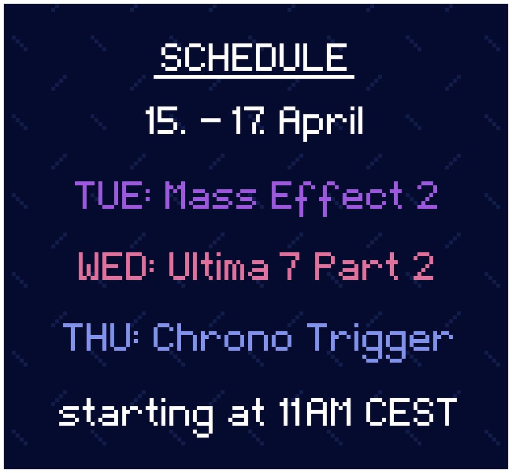 Schedule: 
15. - 17. April

TUE: Mass Effect 2
WED: Ultima 7 Part 2
THU: Chrono Trigger

starting at 11AM CEST