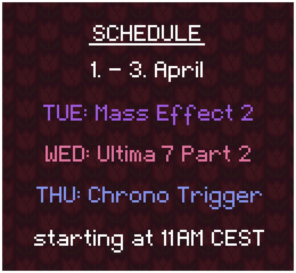 Schedule: 
1. - 3. April

TUE: Mass Effect 2
WED: Ultima 7 Part 2
THU: Chrono Trigger

starting at 11AM CEST