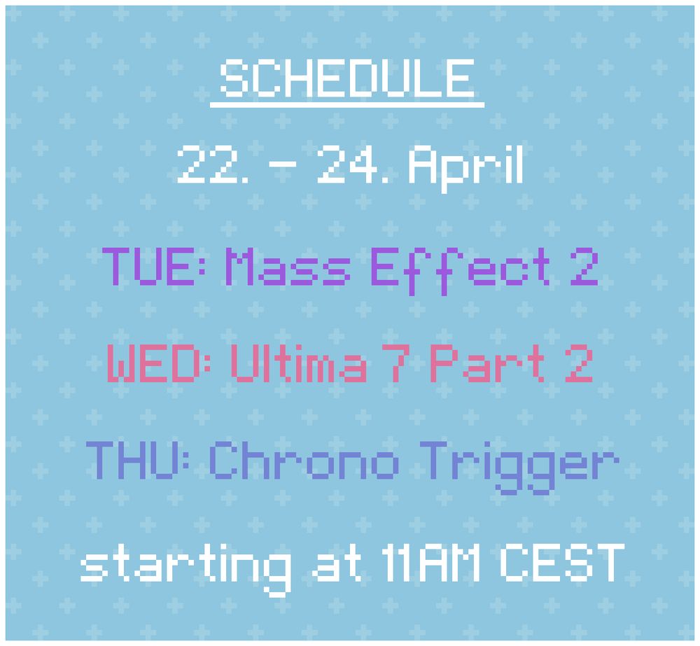 Schedule: 
22. - 24. April

TUE: Mass Effect 2
WED: Ultima 7 Part 2
THU: Chrono Trigger

starting at 11AM CEST