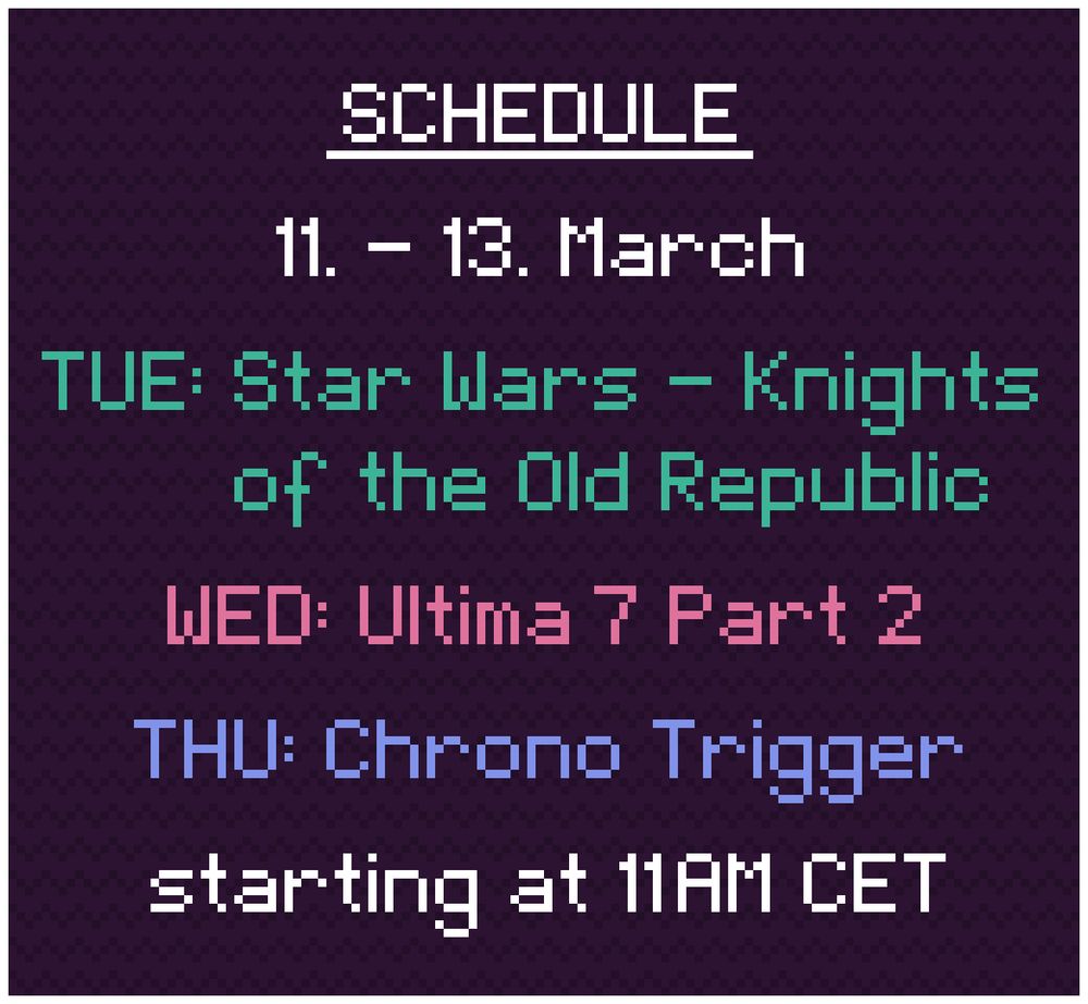 Schedule: 
11. - 13. March

TUE: Star Wars - Knights of the Old Republic
WED: Ultima 7 Part 2
THU: Chrono Trigger

starting at 11AM CET