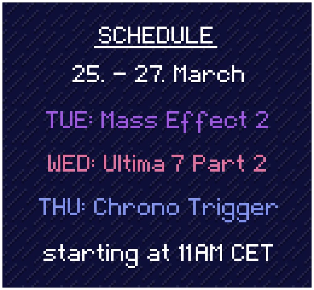 Schedule: 
25. - 27. March

TUE: Mass Effect 2
WED: Ultima 7 Part 2
THU: Chrono Trigger

starting at 11AM CET