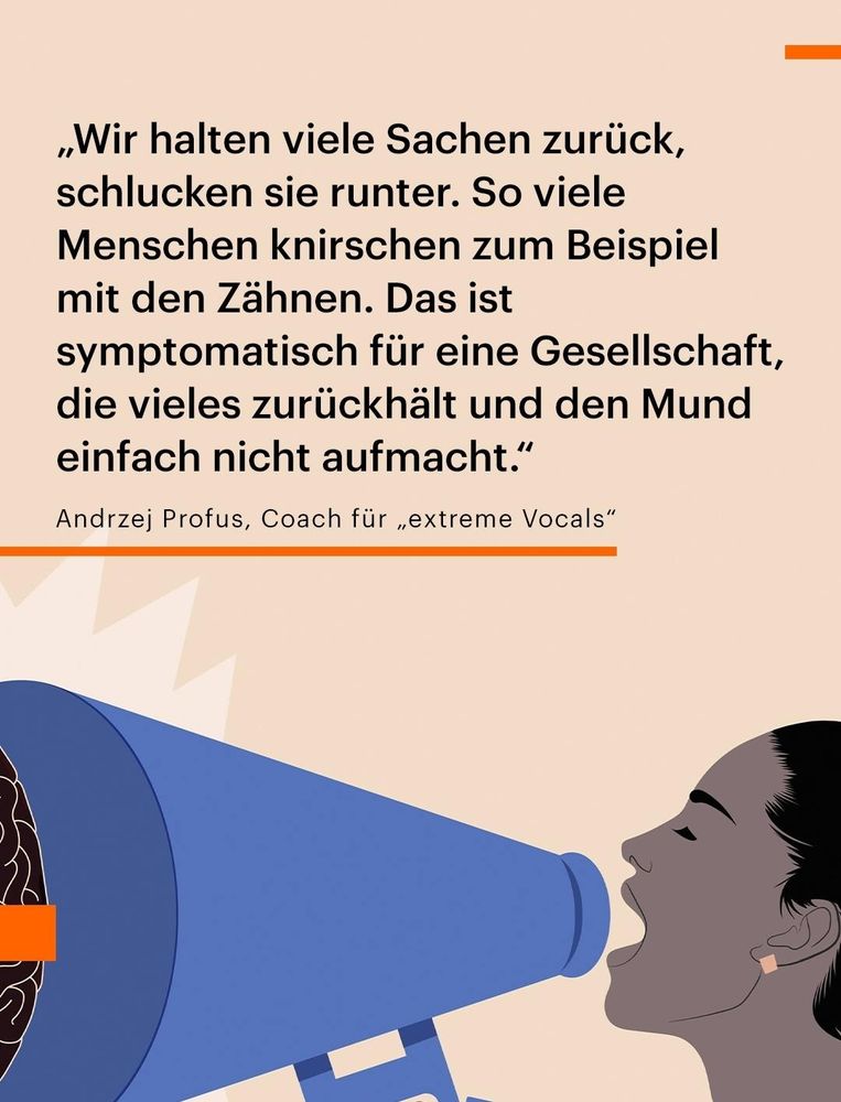 insta beitrag von deutschlandfunk vom 18.11.

„Wir halten viele Sachen zurück, schlucken sie runter. So viele Menschen knirschen zum Beispiel mit den Zähnen. Das ist symptomatisch für eine Gesellschaft, die vieles zurückhält und den Mund einfach nicht aufmacht."

Andrzej Profus, Coach für „extreme Vocals"