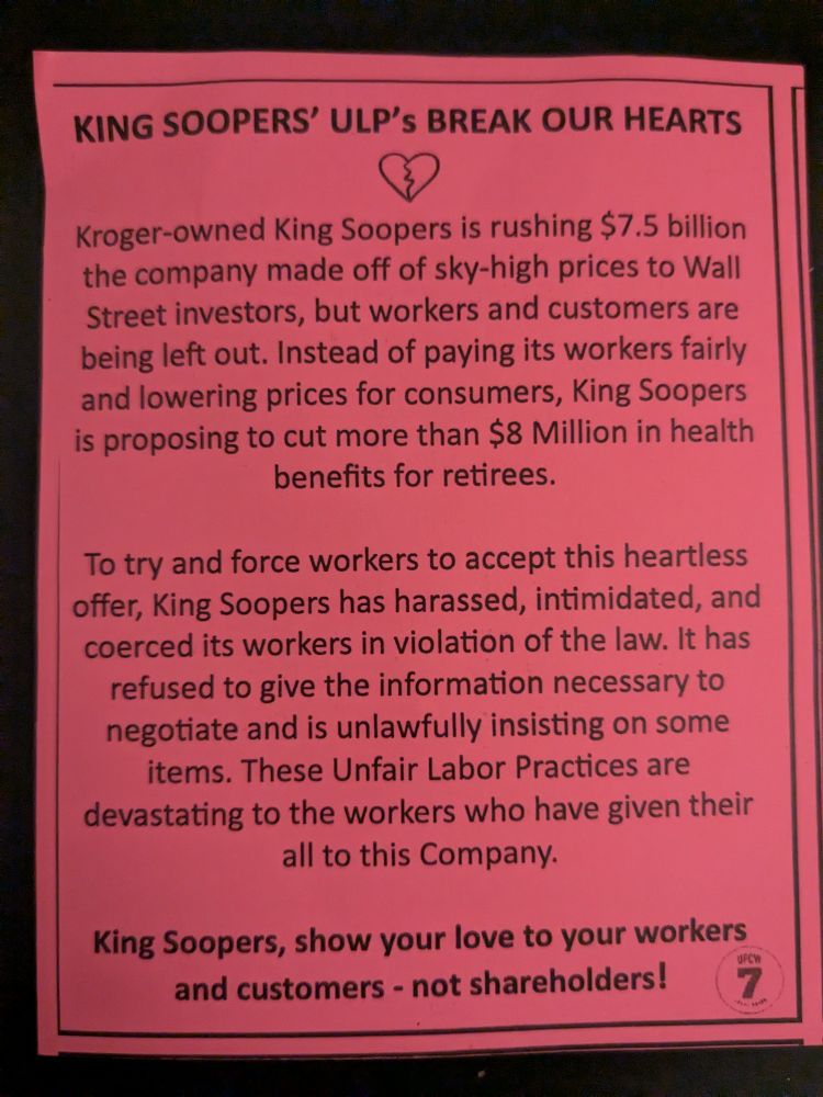 The other side of the pink piece of paper with the title that says "King Soopers ULPs break our hearts". below that line is a small doodle of a broken heart. below the broken heart is text that says "Kroger owned King Soopers is rushing $7.5 billion. the company made off of sky high prices to Wall Street investors, but workers and customers are being left out. instead of paying its workers fairly and lowering prices for customers, King Soopers is proposing to cut more than 8 million in health benefits for retirees. To try and force workers to accept this heartless offer, King Soopers has harassed intimidated and coerced its workers in violation of the law. it has refused to give the information necessary to negotiate and is unlawfully insisting on some items. these unfair labor practices are devastating to the workers who have given their all to this company". then in bold text it says "King Soopers, show your love to your workers and customers, not shareholders". in the bottom corner is a small logo for UFCW 7, the local chapter of their Union.