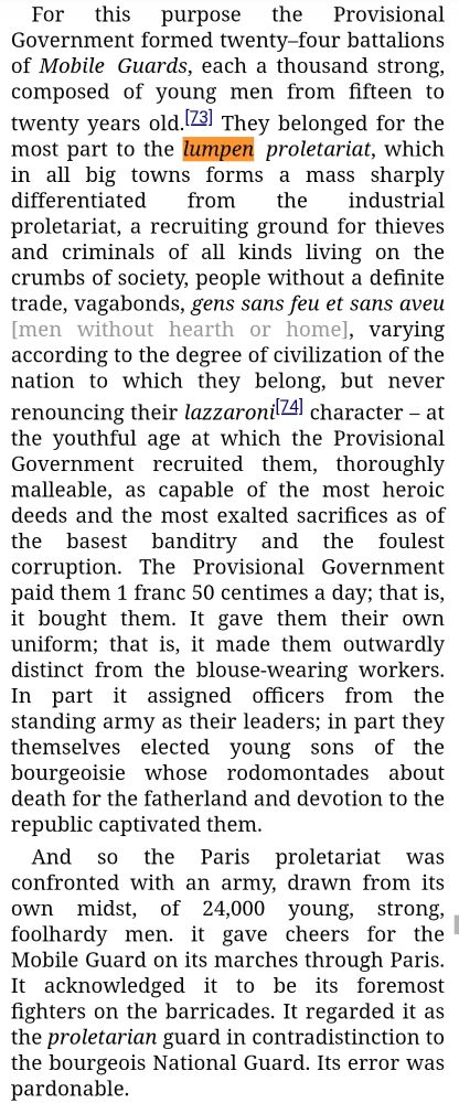 From Marx's "The Class Struggles In France", Part I:

The February Revolution had cast the army out of Paris. The National Guard, that is, the bourgeoisie in its different gradations, constituted the sole power. Alone, however, it did not feel itself a match for the proletariat. Moreover, it was forced gradually and piecemeal to open its ranks and admit armed proletarians, albeit after the most tenacious resistance and after setting up a hundred different obstacles. There consequently remained but one way out: to play off part of the proletariat against the other.

For this purpose the Provisional Government formed twenty–four battalions of Mobile Guards, each a thousand strong, composed of young men from fifteen to twenty years old.[73] They belonged for the most part to the lumpen proletariat, which in all big towns forms a mass sharply differentiated from the industrial proletariat, a recruiting ground for thieves and criminals of all kinds living on the crumbs of society, people without a definite trade, vagabonds, gens sans feu et sans aveu [men without hearth or home], varying according to the degree of civilization of the nation to which they belong, but never renouncing their lazzaroni[74] character – at the youthful age at which the Provisional Government recruited them, thoroughly malleable, as capable of the most heroic deeds and the most exalted sacrifices as of the basest banditry and the foulest corruption. The Provisional Government paid them 1 franc 50 centimes a day; that is, it bought them. It gave them their own uniform; that is, it made them outwardly distinct from the blouse-wearing workers. In part it assigned officers from the standing army as their leaders; in part they themselves elected young sons of the bourgeoisie whose rodomontades about death for the fatherland and devotion to the republic captivated them.

And so the Paris proletariat was confronted with an army, drawn from its own midst, of 24,000 young, strong, foolhardy men. it gave…