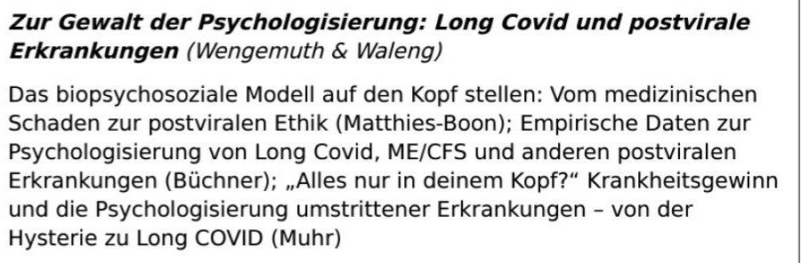 Aus einem Tagungsprogramm:
Zur Gewalt der Psychologisierung: Long Covid und postvirale Erkrankungen (Wengemuth & Waleng)

Das biopsychosoziale Modell auf den Kopf stellen: Vom medizinischen Schaden zur postviralen Ethik (Matthies-Boon); Empirische Daten zur Psychologisierung von Long Covid, ME/CFS und anderen postviralen Erkrankungen (Büchner); „Alles nur in deinem Kopf?“ Krankheitsgewinn und die Psychologisierung umstrittener Erkrankungen – von der Hysterie zu Long COVID (Muhr)