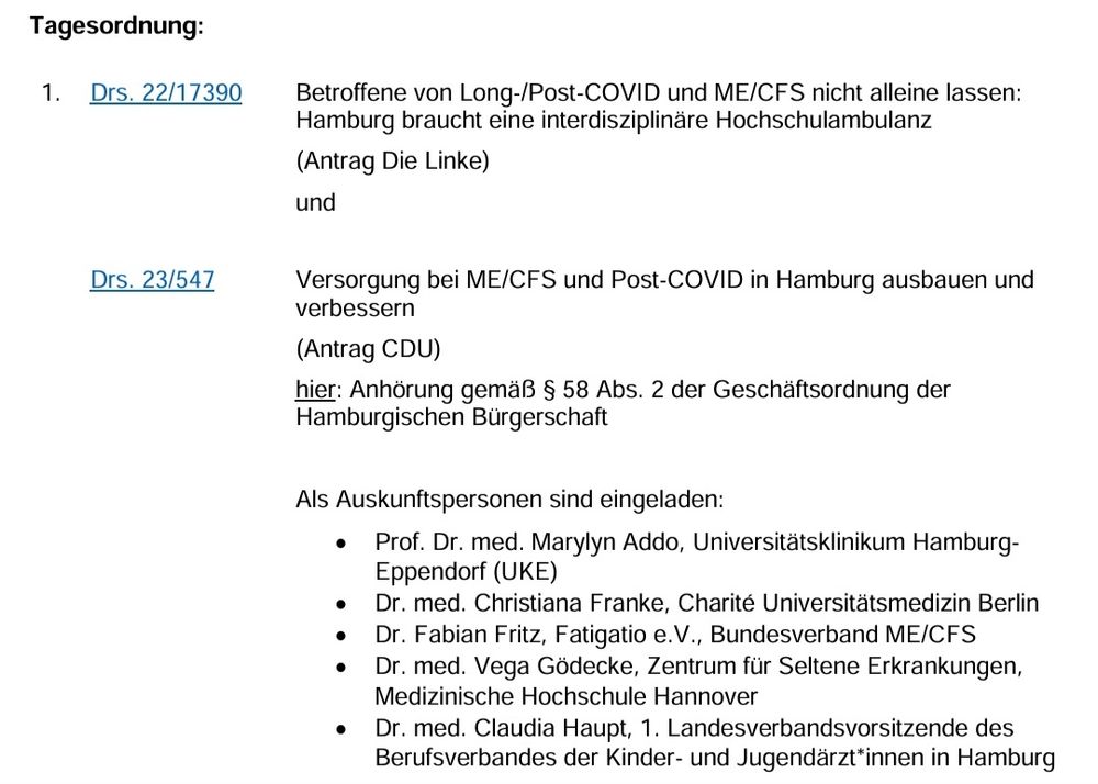 Tagesordnung: 1.  Drs. 22/17390 Drs. 23/547 Betroffene von Long-/Post-COVID und ME/CFS nicht alleine lassen: Hamburg braucht eine interdisziplinäre Hochschulambulanz (Antrag Die Linke) und Versorgung bei ME/CFS und Post-COVID in Hamburg ausbauen und verbessern (Antrag CDU) hier: Anhörung gemäß § 58 Abs. 2 der Geschäftsordnung der Hamburgischen Bürgerschaft Als Auskunftspersonen sind eingeladen:  • Prof. Dr. med. Marylyn Addo, Universitätsklinikum HamburgEppendorf (UKE) • Dr. med. Christiana Franke, Charité Universitätsmedizin Berlin • Dr. Fabian Fritz, Fatigatio e.V., Bundesverband ME/CFS • Dr. med. Vega Gödecke, Zentrum für Seltene Erkrankungen, Medizinische Hochschule Hannover • Dr. med. Claudia Haupt, 1. Landesverbandsvorsitzende des Berufsverbandes der Kinder- und Jugendärzt*innen in Hamburg