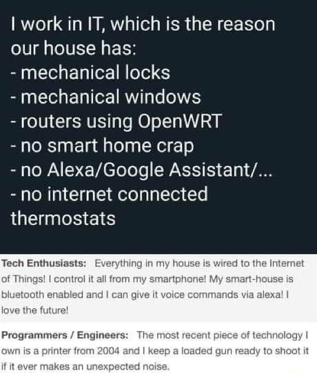 Tech Enthusiasts: Everything in my house is wired to the Internet of Things! I control it all from my smartphone! My smart-house is bluetooth enabled and I can give it voice commands via alexa! I love the future!

> Programmers / Engineers: The most recent piece of technology I own is a printer from 2004 and I keep a loaded gun ready to shoot it if it ever makes an unexpected noise.
