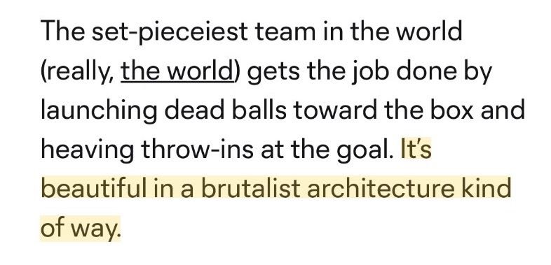 Excerpt from MLS article reads: “The set-pieceiest team in the world (really, the world) gets the job done by launching dead balls toward the box and heaving throw-ins at the goal. It's beautiful in a brutalist architecture kind of way.” I’ve highlighted the last sentence.