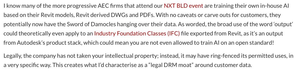 Excerpt from AEC Magazine article reads: "I know many of the more progressive AEC firms that attend our NXT BLD event are training their own in-house Al based on their Revit models, Revit derived DWGs and PDFs. With no caveats or carve outs for customers, they potentially now have the Sword of Damocles hanging over their data. As worded, the broad use of the word 'output' could theoretically even apply to an Industry Foundation Classes (IFC) file exported from Revit, as it's an output from Autodesk's product stack, which could mean you are not even allowed to train Al on an open standard!
Legally, the company has not taken your intellectual property; instead, it may have ring-fenced its permitted uses, in a very specific way. This creates what I'd characterise as a "legal DRM moat" around customer data."