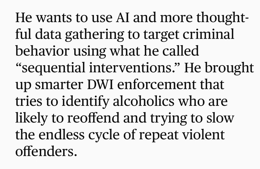 Excerpt from Strib article: “He wants to use Al and more thoughtful data gathering to target criminal behavior using what he called
"sequential interventions." He brought up smarter DWI enforcement that tries to identify alcoholics who are likely to reoffend and trying to slow the endless cycle of repeat violent offenders.”