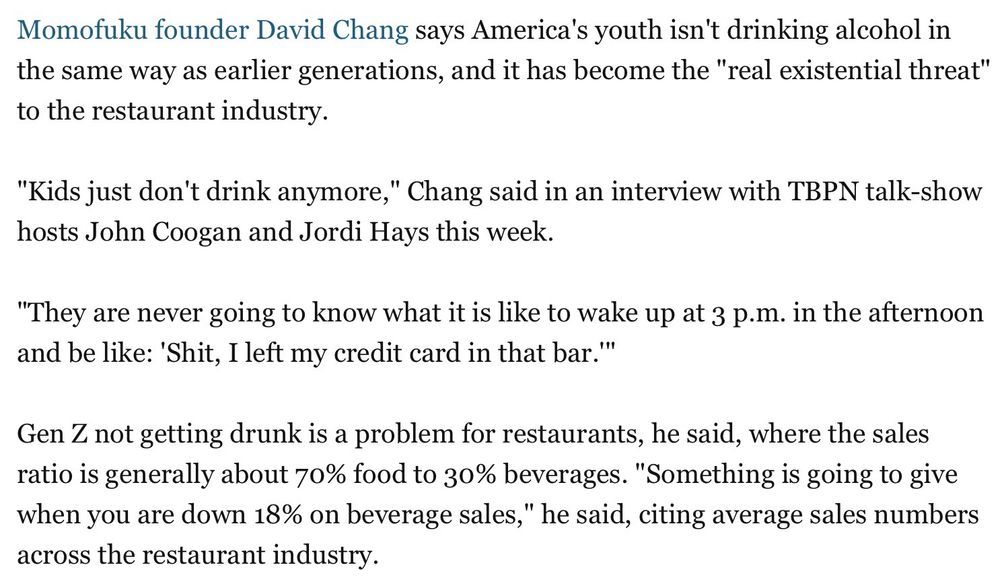 Excerpt from BI article reads: “ Momofuku founder David Chang says America's youth isn't drinking alcohol in the same way as earlier generations, and it has become the "real existential threat" to the restaurant industry.
"Kids just don't drink anymore," Chang said in an interview with TBPN talk-show hosts John Coogan and Jordi Hays this week.
"They are never going to know what it is like to wake up at 3 p.m. in the afternoon and be like: 'Shit, I left my credit card in that bar.'"
Gen Z not getting drunk is a problem for restaurants, he said, where the sales ratio is generally about 70% food to 30% beverages. "Something is going to give when you are down 18% on beverage sales," he said, citing average sales numbers across the restaurant industry.”