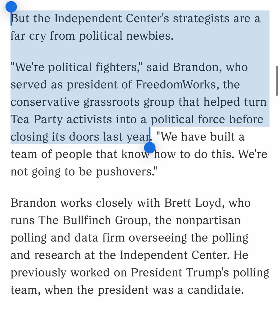 But the Independent Center's strategists are a far cry from political newbies.

"We're political fighters," said Brandon, who served as president of FreedomWorks, the conservative grassroots group that helped turn Tea Party activists into a political force before closing its doors last year. "We have built a team of people that know how to do this. We're not going to be pushovers." 

Brandon works closely with Brett Loyd, who runs The Bullfinch Group, the nonpartisan polling and data firm overseeing the polling and research at the Independent Center. He previously worked on President Trump's polling team, when the president was a candidate.