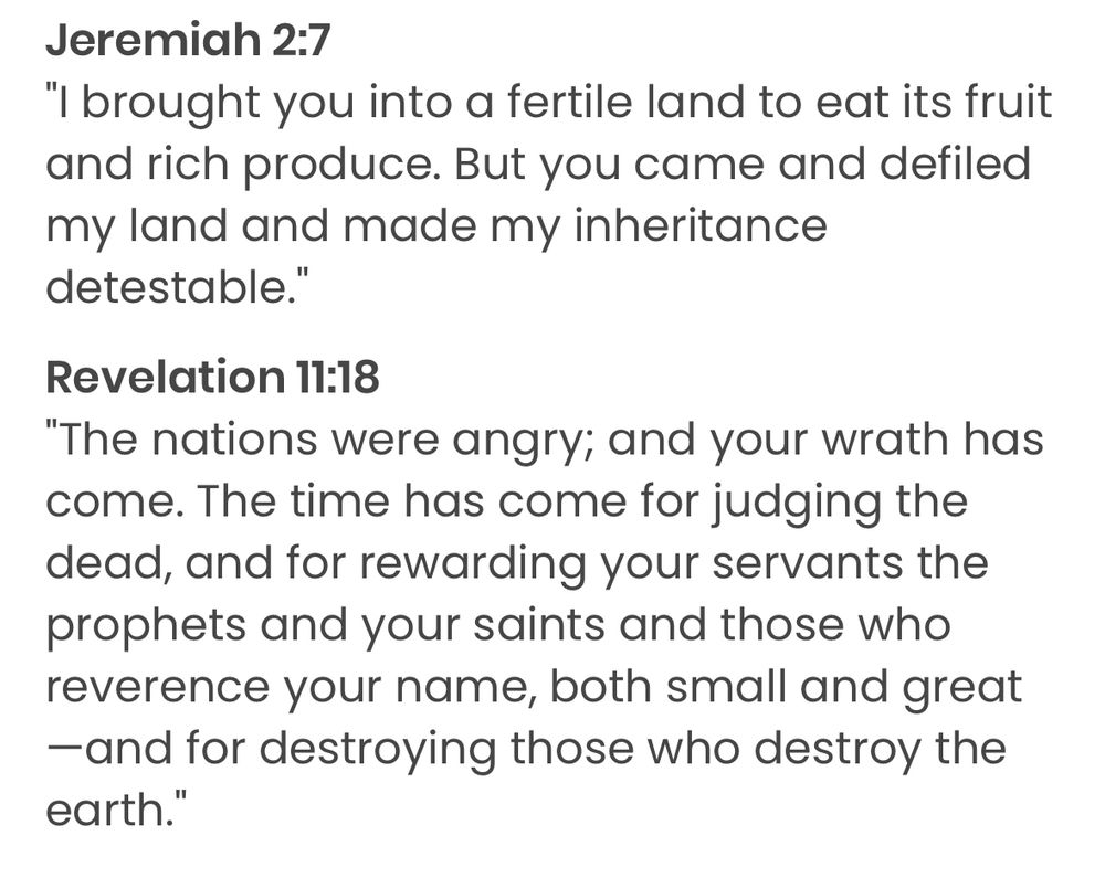 Jeremiah 2:7
"I brought you into a fertile land to eat its fruit and rich produce. But you came and defiled my land and made my inheritance detestable."

Revelation 11:18
"The nations were angry; and your wrath has come. The time has come for judging the dead, and for rewarding your servants the prophets and your saints and those who reverence your name, both small and great—and for destroying those who destroy the earth."