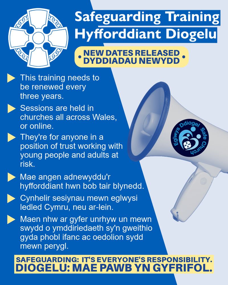 A blue graphic. At the top is the Church in Wales celtic cross logo and the following text in white: "Safeguarding Training | Hyfforddiant Diogelu". In a yellow rectangle and blue font below reads: “new dates released. Dyddiadau newydd.” On the left-hand side of the graphic, in white writing reads: " This training needs to be renewed every three years. Sessions are held in churches all across Wales, or online. They're for anyone in a position of trust working with young people and adults at risk. Mae angen adnewyddu'r hyfforddiant hwn bob tair blynedd. Cynhelir sesiynau mewn eglwysi ledled Cymru, neu ar-lein. Maen nhw ar gyfer unrhyw un mewn swydd o ymddiriedaeth sy'n gweithio gyda phobl ifanc ac oedolion sydd mewn perygl." On the right is a megaphone with the ‘Safe church’ logo. At the bottom in dark blue writing and yellow box background is: “ Safeguarding: it's everyone's responsibility. Diogelu: Mae pawb yn gyfrifol.”