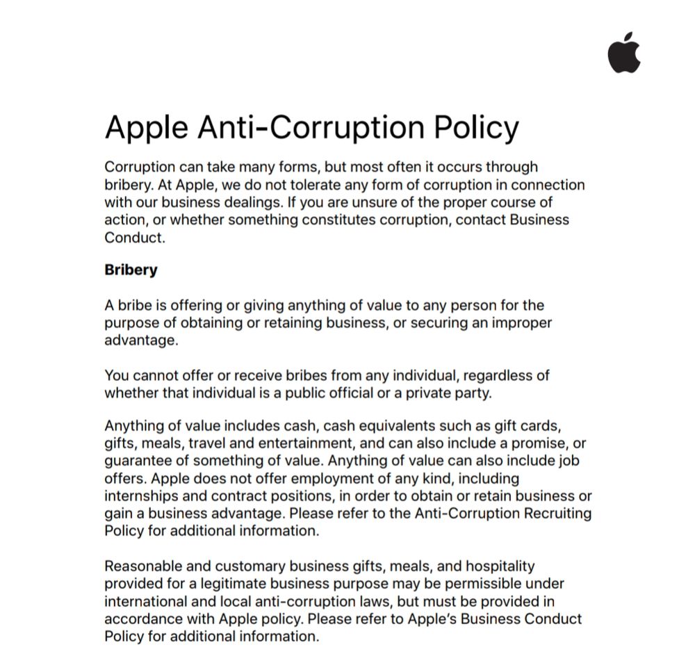 Apple Anti-Corruption Policy

Corruption can take many forms, but most often it occurs through bribery. At Apple, we do not tolerate any form of corruption in connection with our business dealings. If you are unsure of the proper course of action, or whether something constitutes corruption, contact Business Conduct. 

Bribery

A bribe is offering or giving anything of value to any person for the purpose of obtaining or retaining business, or securing an improper advantage. 

You cannot offer or receive bribes from any individual, regardless of whether that individual is a public official or a private party.

Anything of value includes cash, cash equivalents such as gift cards, gifts, meals, travel and entertainment, and can also include a promise, or guarantee of something of value. Anything of value can also include job 
offers. Apple does not offer employment of any kind, including internships and contract positions, in order to obtain or retain business or gain a business advantage. Please refer to the Anti-Corruption Recruiting Policy for additional information.