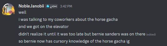 NobleJanobii:
well
i was talking to my coworkers about the horse gacha
and we got on the elevator
didn't realize it until it was too late but bernie sanders was on there 
so bernie now has cursory knowledge of the horse gacha ig
