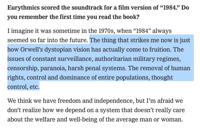 Q - Eurythmics scored the soundtrack for a film version of “1984.” Do you remember the first time you read the book?

A - I imagine it was sometime in the 1970s, when “1984” always seemed so far into the future. The thing that strikes me now is just how Orwell’s dystopian vision has actually come to fruition. The issues of constant surveillance, authoritarian military regimes, censorship, paranoia, harsh penal systems. The removal of human rights, control and dominance of entire populations, thought control, etc.

We think we have freedom and independence, but I’m afraid we don’t realize how we depend on a system that doesn’t really care about the welfare and well-being of the average man or woman.