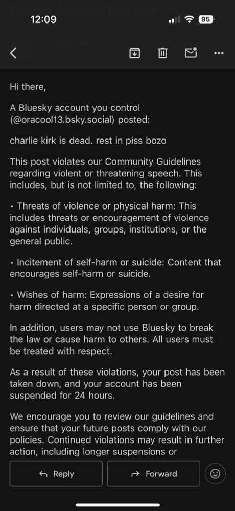 Screenshot of an email that reads:

Hi there,

A Bluesky account you control (@oracool13.bsky.social) posted:

charlie kirk is dead. rest in piss bozo

This post violates our Community Guidelines regarding violent or threatening speech. This includes, but is not limited to, the following:

• Threats of violence or physical harm: This includes threats or encouragement of violence against individuals, groups, institutions, or the general public.

• Incitement of self-harm or suicide: Content that encourages self-harm or suicide.

• Wishes of harm: Expressions of a desire for harm directed at a specific person or group.

In addition, users may not use Bluesky to break the law or cause harm to others. All users must be treated with respect.

As a result of these violations, your post has been taken down, and your account has been suspended for 24 hours.

We encourage you to review our guidelines and ensure that your future posts comply with our policies. Continued violations may result in further action, including longer suspensions or