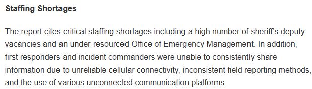 Staffing Shortages

The report cites critical staffing shortages including a high number of sheriff’s deputy vacancies and an under-resourced Office of Emergency Management. In addition, first responders and incident commanders were unable to consistently share information due to unreliable cellular connectivity, inconsistent field reporting methods, and the use of various unconnected communication platforms.