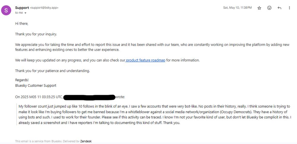 [Me to Bluesky Support via email]: "My follower count just jumped up like 10 follows in the blink of an eye. I saw a few accounts that were very bot-like. No posts in their history, really. I think someone is trying to make it look like I'm buying followers to get me banned because I'm a whistleblower against a social media network/organization (Occupy Democrats). They have a history of using bots and such. I used to work for their founder. Please see if this activity can be traced. I know I'm not your favorite kind of user, but don't let Bluesky be complicit in this. I already saved a screenshot and I have reporters I'm talking to documenting this kind of stuff. Thank you."

[Bluesky Email Response]: "Hi there,
 
Thank you for your inquiry. 
 
We appreciate you for taking the time and effort to report this issue and it has been shared with our team, who are constantly working on improving the platform by adding new features and enhancing existing ones to better the user experience. 
 
We will keep you updated on any progress, and you can also check our product feature roadmap for more information.
 
Thank you for your patience and understanding.
Regards!
Bluesky Customer Support" 