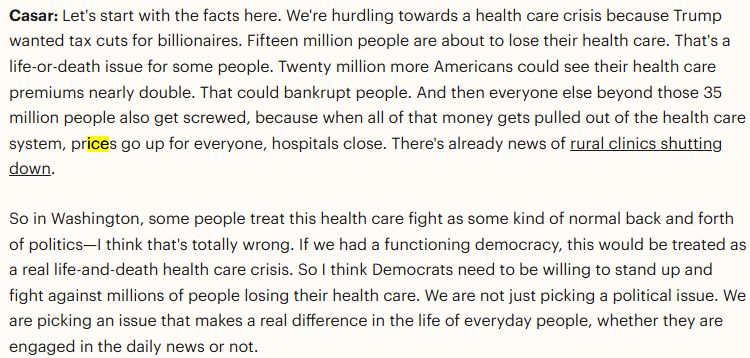 Casar: Let's start with the facts here. We're hurdling towards a health care crisis because Trump wanted tax cuts for billionaires. Fifteen million people are about to lose their health care. That's a life-or-death issue for some people. Twenty million more Americans could see their health care premiums nearly double. That could bankrupt people. And then everyone else beyond those 35 million people also get screwed, because when all of that money gets pulled out of the health care system, prices go up for everyone, hospitals close. There's already news of rural clinics shutting down. 

So in Washington, some people treat this health care fight as some kind of normal back and forth of politics—I think that's totally wrong. If we had a functioning democracy, this would be treated as a real life-and-death health care crisis. So I think Democrats need to be willing to stand up and fight against millions of people losing their health care. We are not just picking a political issue. We are picking an issue that makes a real difference in the life of everyday people, whether they are engaged in the daily news or not.